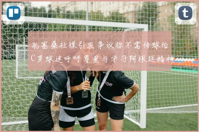 孔塞桑社媒引发争议称不需传球给C罗球迷呼吁尊重与学习阿根廷精神