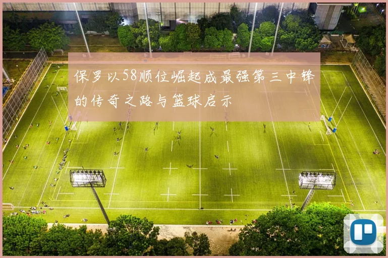 保罗以58顺位崛起成最强第三中锋的传奇之路与篮球启示