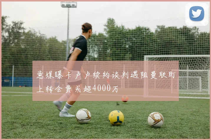 意媒曝卡卢卢续约谈判遇阻曼联盯上转会费或超4000万