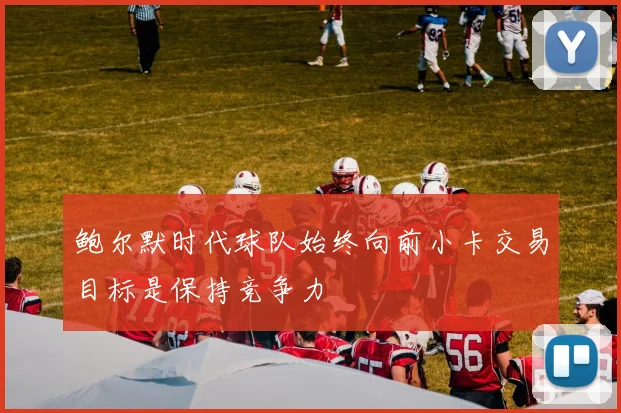 鲍尔默时代球队始终向前小卡交易目标是保持竞争力