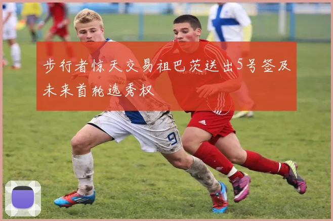 步行者惊天交易祖巴茨送出5号签及未来首轮选秀权