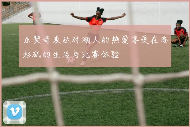 东契奇表达对湖人的热爱享受在洛杉矶的生活与比赛体验