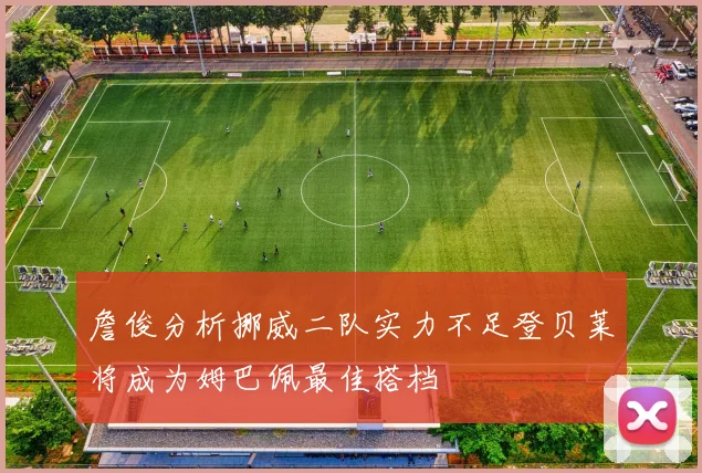 詹俊分析挪威二队实力不足登贝莱将成为姆巴佩最佳搭档
