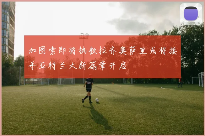 加图索即将执教拉齐奥萨里或将接手亚特兰大新篇章开启