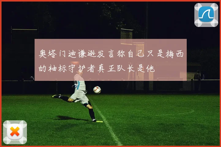 奥塔门迪谦逊发言称自己只是梅西的袖标守护者真正队长是他