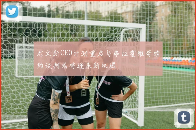 尤文新CEO计划重启与弗拉霍维奇续约谈判或将迎来新机遇