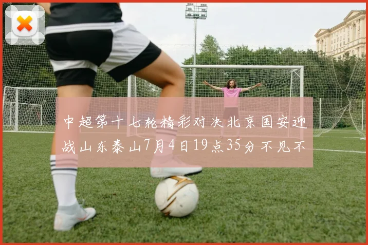 中超第十七轮精彩对决北京国安迎战山东泰山7月4日19点35分不见不散