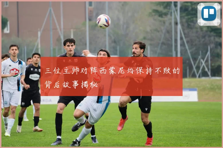 三位主帅对阵西蒙尼均保持不败的背后故事揭秘