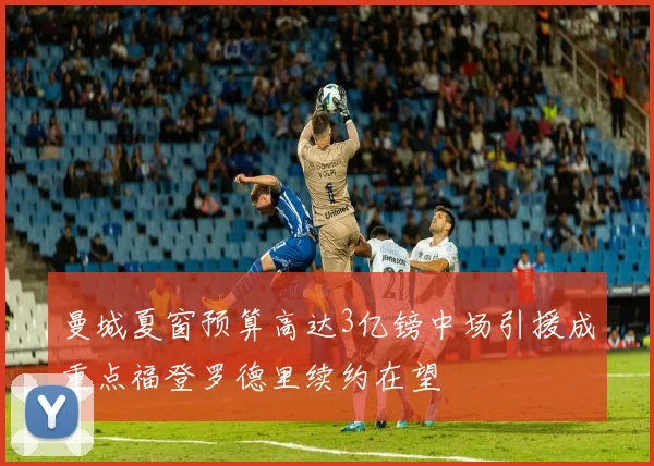 曼城夏窗预算高达3亿镑中场引援成重点福登罗德里续约在望