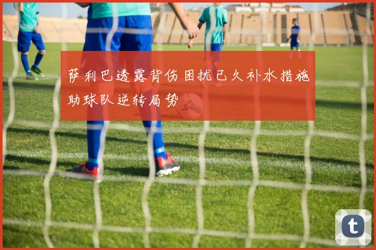 萨利巴透露背伤困扰已久补水措施助球队逆转局势