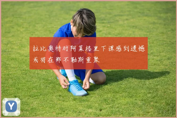 拉比奥特对阿莱格里下课感到遗憾或将在那不勒斯重聚