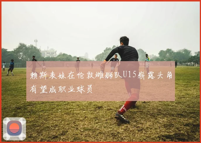 赖斯表妹在伦敦雌狮队U15崭露头角有望成职业球员