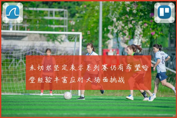 米切尔坚定表示系列赛仍有希望哈登经验丰富应对大场面挑战
