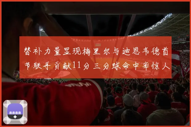 替补力量显现梅里尔与迪恩韦德首节联手贡献11分三分球命中率惊人