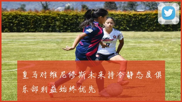 皇马对维尼修斯未来持冷静态度俱乐部利益始终优先