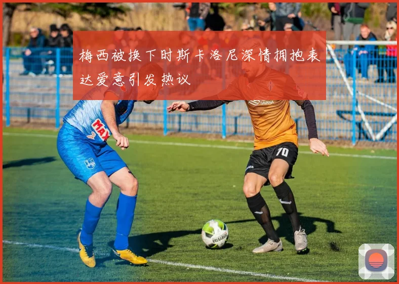 梅西被换下时斯卡洛尼深情拥抱表达爱意引发热议