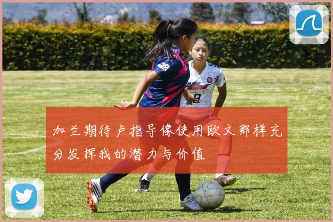 加兰期待卢指导像使用欧文那样充分发挥我的潜力与价值