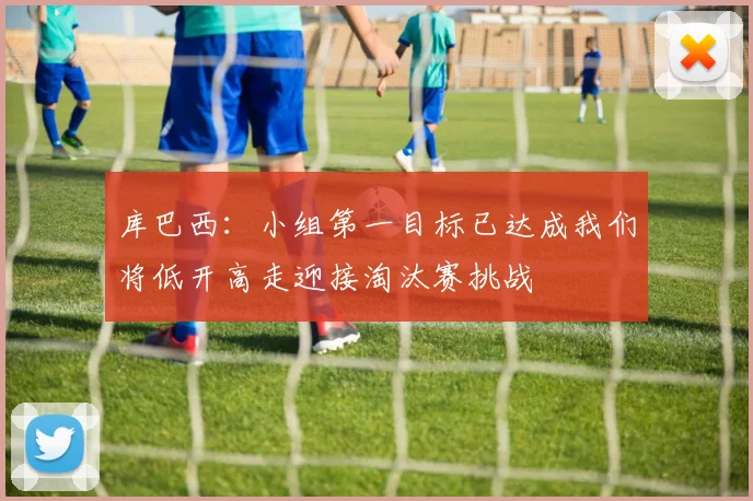 库巴西：小组第一目标已达成我们将低开高走迎接淘汰赛挑战