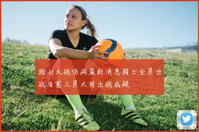 抢七大战伤病最新消息骑士全员出战活塞三员大将出战成疑