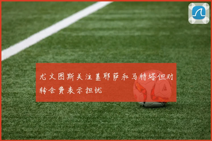 尤文图斯关注基耶萨和马特塔但对转会费表示担忧